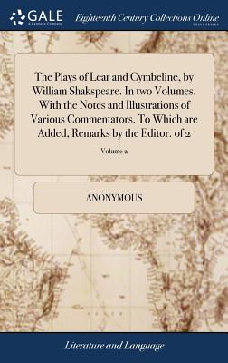 The Plays of Lear and Cymbeline, by William Shakspeare. in Two Volumes. with the Notes and Illustrations of Various Commentators. to Which Are Added, Remarks by the Editor. of 2; Volume 2