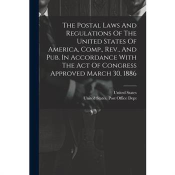 The Postal Laws And Regulations Of The United States Of America, Comp., Rev., And Pub. In Accordance With The Act Of Congress Approved March 30, 1886