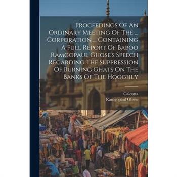 Proceedings Of An Ordinary Meeting Of The ... Corporation ... Containing A Full Report Of Baboo Ramgopaul Ghose's Speech Regarding The Suppression Of Burning Ghats On The Banks Of The Hooghly