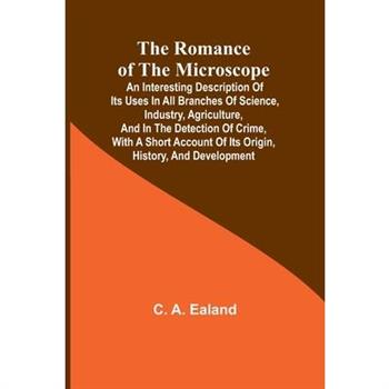 The Romance of the Microscope; An interesting description of its uses in all branches of science, industry, agriculture, and in the detection of crime, with a short account of its origin, history, and