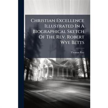 Christian Excellence Illustrated In A Biographical Sketch Of The Rev. Robert Wye Betts