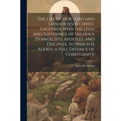 The Life of Our Lord and Saviour Jesus Christ. Together With the Lives and Sufferings of His Holy Evangelists, Apostles, and Disciples. to Which Is Added, a Full Defence of Christianity