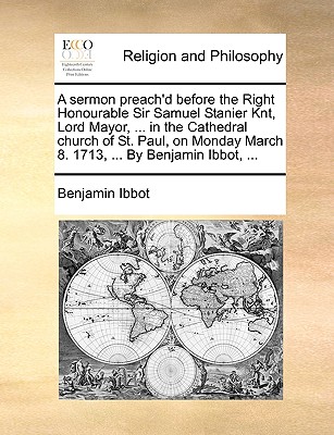 A Sermon Preach’d Before the Right Honourable Sir Samuel Stanier Knt, Lord Mayor, ... in the Cathedral Church of St. Paul, on Monday March 8. 1713, ... by Benjamin Ibbot, ...