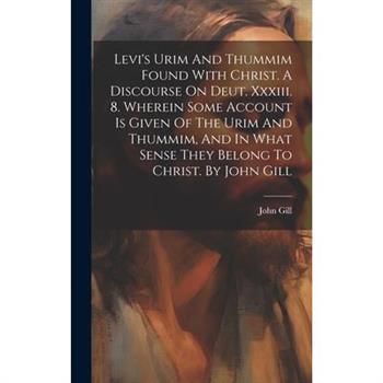 Levi's Urim And Thummim Found With Christ. A Discourse On Deut. Xxxiii. 8. Wherein Some Account Is Given Of The Urim And Thummim, And In What Sense They Belong To Christ. By John Gill