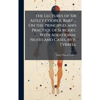 The Lectures of Sir Astley Cooper, Bart ... On the Principles and Practice of Surgery, With Additional Notes and Cases, by F. Tyrrell