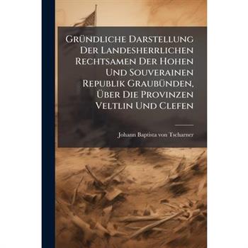 Gr?1/4ndliche Darstellung Der Landesherrlichen Rechtsamen Der Hohen Und Souverainen Republik Graub?1/4nden, ?œber Die Provinzen Veltlin Und Clefen