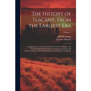 The History of Tuscany, From the Earliest Era; Comprising an Account of the Revival of Letters, Sciences, and Arts, Interspersed With Essays on Important Literacy and Historical Subjects; Including Me