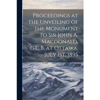 Proceedings at the Unveiling of the Monument to Sir John A. Macdonald, G.C.B. at Ottawa, July 1st, 1895