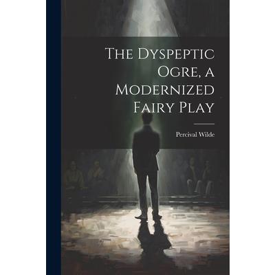 The Dyspeptic Ogre, a Modernized Fairy Play The Dyspeptic Ogre, a Modernized Fairy Play