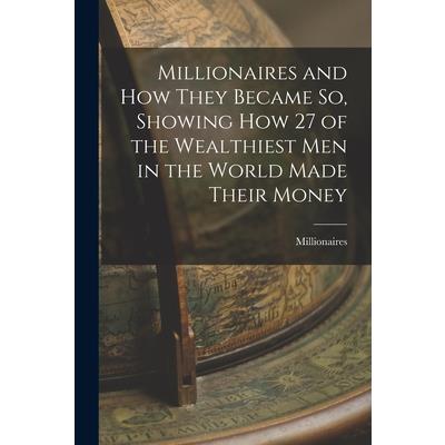 Millionaires and How They Became So, Showing How 27 of the Wealthiest Men in the World Made Their Money