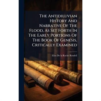 The Antidiluvian History And Narrative Of The Flood, As Set Forth In The Early Portions Of The Book Of Genesis, Critically Examined
