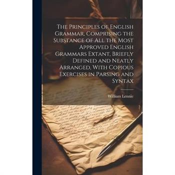The Principles of English Grammar, Comprising the Substance of all the Most Approved English Grammars Extant, Briefly Defined and Neatly Arranged, With Copious Exercises in Parsing and Syntax