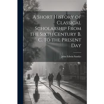 A Short History of Classical Scholarship From the Sixth Century B. C. to the Present Day