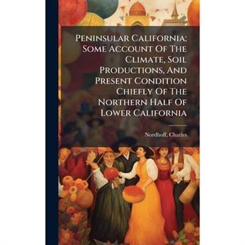 Peninsular California; Some Account Of The Climate, Soil Productions, And Present Condition Chiefly Of The Northern Half Of Lower California