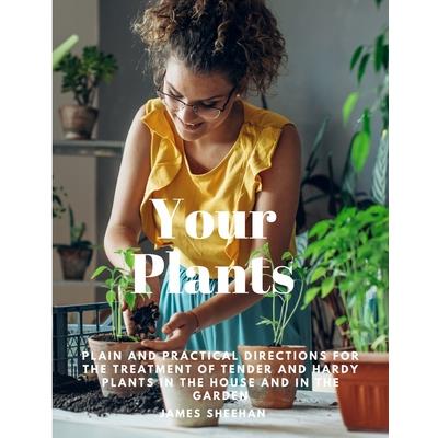 Your Plants - Plain and Practical Directions for the Treatment of Tender and Hardy Plants in the House and in the Garden