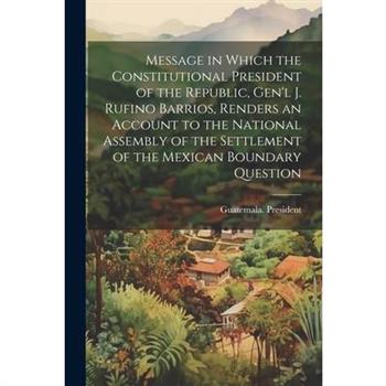 Message in Which the Constitutional President of the Republic, Gen'l J. Rufino Barrios, Renders an Account to the National Assembly of the Settlement of the Mexican Boundary Question
