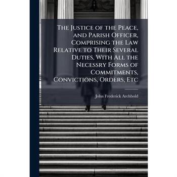 The Justice of the Peace, and Parish Officer, Comprising the Law Relative to Their Several Duties, With All the Necessry Forms of Commitments, Convictions, Orders, Etc