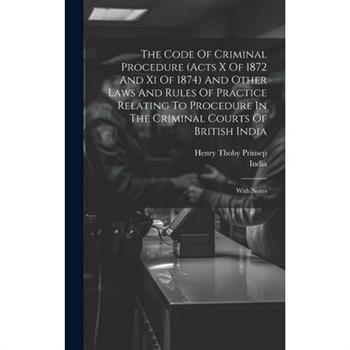 The Code Of Criminal Procedure (acts X Of 1872 And Xi Of 1874) And Other Laws And Rules Of Practice Relating To Procedure In The Criminal Courts Of British India