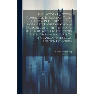 The Factory Question, Considered In Relation To Its Effects On The Health And Morals Of Those Employed In Factories, And The "ten Hours Bill" In Relation To Its Effects Upon The Manufactures Of Englan