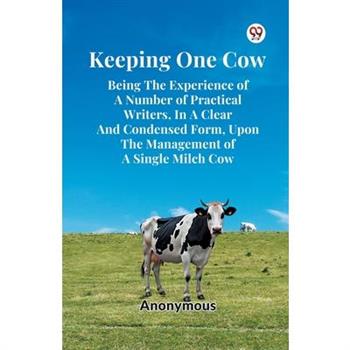 Keeping One Cow Being The Experience Of A Number Of Practical Writers, In A Clear And Condensed Form, Upon The Management Of A Single Milch Cow