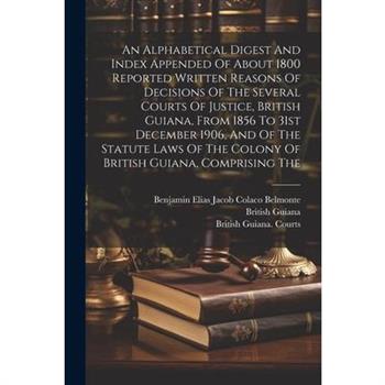 An Alphabetical Digest And Index Appended Of About 1800 Reported Written Reasons Of Decisions Of The Several Courts Of Justice, British Guiana, From 1856 To 31st December 1906, And Of The Statute Laws