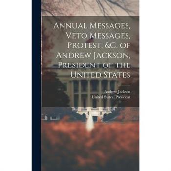 Annual Messages, Veto Messages, Protest, &c. of Andrew Jackson, President of the United States