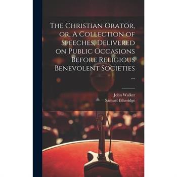 The Christian Orator, or, A Collection of Speeches, Delivered on Public Occasions Before Religious Benevolent Societies ...
