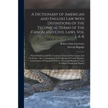 A Dictionary of American and English Law with Definitions of the Technical Terms of the Canon and Civil Laws, Vol I, A-K