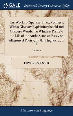 The Works of Spenser. in Six Volumes. with a Glossary Explaining the Old and Obscure Words. to Which Is Prefix’d the Life of the Author, and an Essay on Allegorical Poetry, by Mr. Hughes. ... of 6; Vo