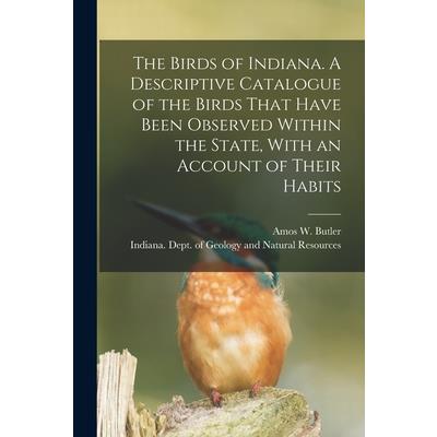The Birds of Indiana. A Descriptive Catalogue of the Birds That Have Been Observed Within the State, With an Account of Their Habits
