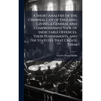 A Short Analysis of the Criminal Law of England, Giving a General and Comprehensive View of Indictable Offences, Their Punishments, and the Statutes That Create Them