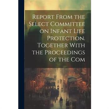 Report From the Select Committee on Infant Life Protection. Together With the Proceedings of the Com
