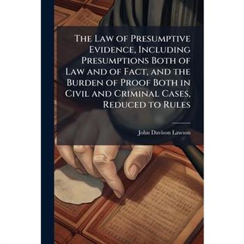 The Law of Presumptive Evidence, Including Presumptions Both of Law and of Fact, and the Burden of Proof Both in Civil and Criminal Cases, Reduced to Rules