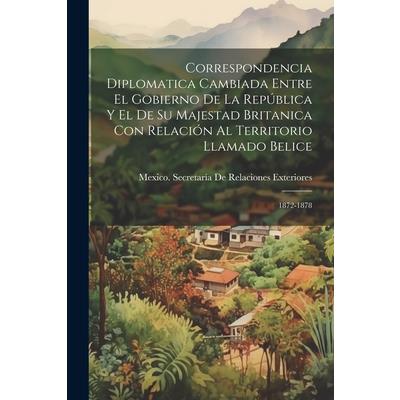 Correspondencia Diplomatica Cambiada Entre El Gobierno De La Rep繳blica Y El De Su Majestad Britanica Con Relaci籀n Al Territorio Llamado Belice