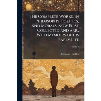 The Complete Works, in Philosophy, Politics, and Morals, now First Collected and arr., With Memoirs of his Early Life