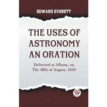 The Uses Of Astronomy An Oration Delivered At Albany, On The 28Th Of August, 1856