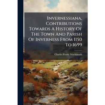 Invernessiana, Contributions Towards A History Of The Town And Parish Of Inverness From 1150 To 1699
