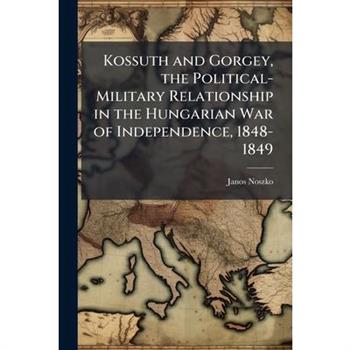 Kossuth and Gorgey, the Political-Military Relationship in the Hungarian War of Independence, 1848-1849
