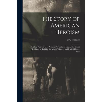 The Story of American Heroism; Thrilling Narratives of Personal Adventures During the Great Civil war, as Told by the Medal Winners and Roll of Honor Men