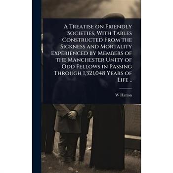 A Treatise on Friendly Societies, With Tables Constructed From the Sickness and Mortality Experienced by Members of the Manchester Unity of Odd Fellows in Passing Through 1,321,048 Years of Life ..