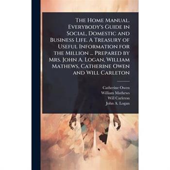 The Home Manual. Everybody’s Guide in Social, Domestic and Business Life. A Treasury of Useful Information for the Million ... Prepared by Mrs. John A. Logan, William Mathews, Catherine Owen and Will