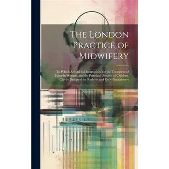 The London Practice of Midwifery; to Which Are Added, Instructions for the Treatment of Lying-in Women, and the Principal Diseases of Children, Chiefly Designed for Students and Early Practitioners