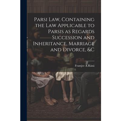 Parsi Law, Containing the Law Applicable to Parsis as Regards Succession and Inheritance, Marriage and Divorce, &c