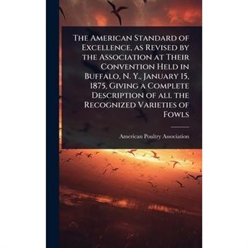 The American Standard of Excellence, as Revised by the Association at Their Convention Held in Buffalo, N. Y., January 15, 1875, Giving a Complete Description of all the Recognized Varieties of Fowls