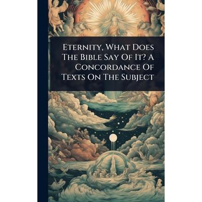 Eternity, What Does The Bible Say Of It? A Concordance Of Texts On The Subject Eternity, What Does The Bible Say Of It? A Concordance Of Texts On The Subject