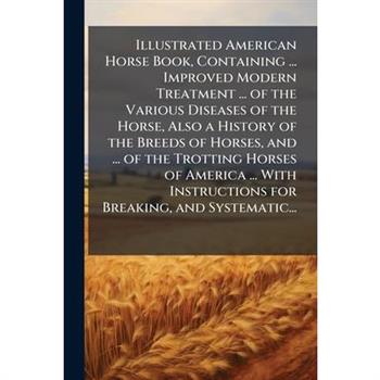 Illustrated American Horse Book, Containing ... Improved Modern Treatment ... of the Various Diseases of the Horse, Also a History of the Breeds of Horses, and ... of the Trotting Horses of America ..