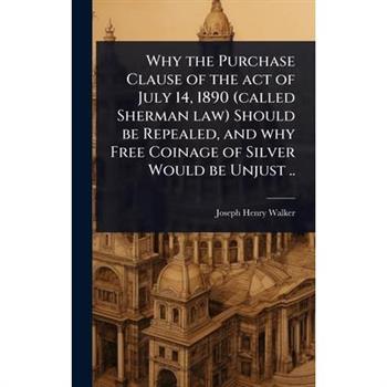 Why the Purchase Clause of the act of July 14, 1890 (called Sherman law) Should be Repealed, and why Free Coinage of Silver Would be Unjust ..