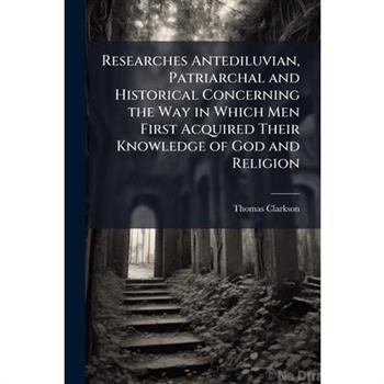Researches Antediluvian, Patriarchal and Historical Concerning the Way in Which Men First Acquired Their Knowledge of God and Religion