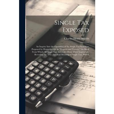 Single tax Exposed; an Inquiry Into the Operation of the Single tax System as Proposed by Henry George in ”Progress and Poverty,” the Book From Which all Single tax Advocates Draw Their Inspiration, R