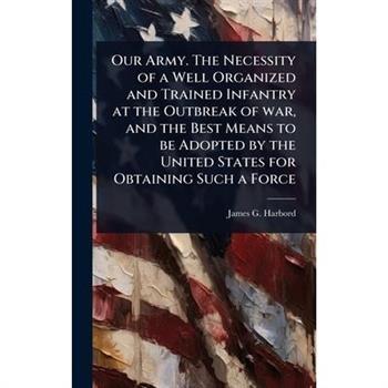 Our Army. The Necessity of a Well Organized and Trained Infantry at the Outbreak of war, and the Best Means to be Adopted by the United States for Obtaining Such a Force